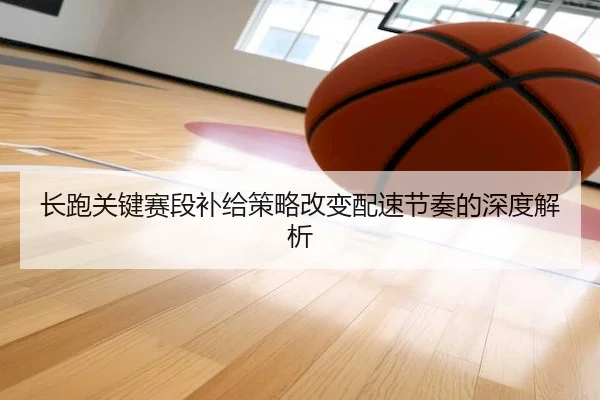 长跑关键赛段补给策略改变配速节奏的深度解析